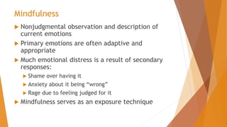 Mindfulness
 Nonjudgmental observation and description of
current emotions
 Primary emotions are often adaptive and
appropriate
 Much emotional distress is a result of secondary
responses:
 Shame over having it
 Anxiety about it being “wrong”
 Rage due to feeling judged for it
 Mindfulness serves as an exposure technique
 