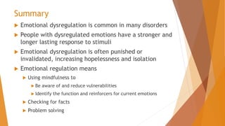 Summary
 Emotional dysregulation is common in many disorders
 People with dysregulated emotions have a stronger and
longer lasting response to stimuli
 Emotional dysregulation is often punished or
invalidated, increasing hopelessness and isolation
 Emotional regulation means
 Using mindfulness to
 Be aware of and reduce vulnerabilities
 Identify the function and reinforcers for current emotions
 Checking for facts
 Problem solving
 