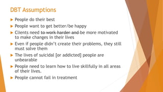 DBT Assumptions
 People do their best
 People want to get better/be happy
 Clients need to work harder and be more motivated
to make changes in their lives
 Even if people didn’t create their problems, they still
must solve them
 The lives of suicidal [or addicted] people are
unbearable
 People need to learn how to live skillfully in all areas
of their lives.
 People cannot fail in treatment
 