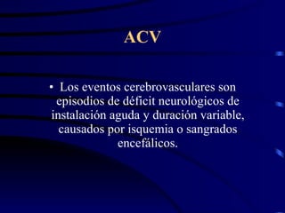 ACV Los eventos cerebrovasculares son episodios de déficit neurológicos de instalación aguda y duración variable, causados por isquemia o sangrados encefálicos. 