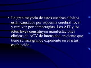 La gran mayoría de estos cuadros clínicos están causados por isquemia cerebral focal y rara vez por hemorragias. Los AIT y los ictus leves constituyen manifestaciones clínicas de ACV de intensidad creciente que tiene su mas grande exponente en el ictus establecido. 