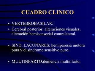 CUADRO CLINICO VERTEBROBASILAR: Cerebral posterior: alteraciones visuales, alteración hemisensorial contralateral. SIND. LACUNARES: hemiparesia motora pura y el sindrome sensitivo puro. MULTINFARTO:demencia multinfarto. 
