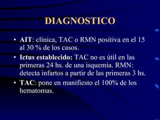 DIAGNOSTICO AIT : clínica, TAC o RMN positiva en el 15 al 30 % de los casos. Ictus establecido:  TAC no es útil en las primeras 24 hs. de una isquemia. RMN: detecta infartos a partir de las primeras 3 hs. TAC : pone en manifiesto el 100% de los hematomas. 