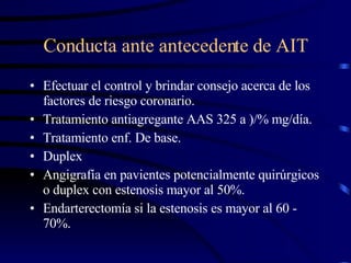 Conducta ante antecedente de AIT Efectuar el control y brindar consejo acerca de los factores de riesgo coronario. Tratamiento antiagregante AAS 325 a )/% mg/día. Tratamiento enf. De base. Duplex Angigrafía en pavientes potencialmente quirúrgicos o duplex con estenosis mayor al 50%. Endarterectomía si la estenosis es mayor al 60 - 70%. 