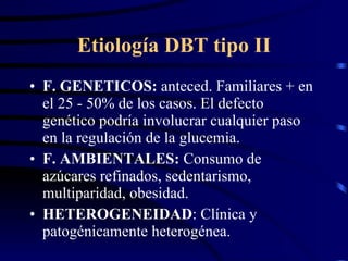 Etiología DBT tipo II F. GENETICOS:  anteced. Familiares + en el 25 - 50% de los casos. El defecto genético podría involucrar cualquier paso en la regulación de la glucemia. F. AMBIENTALES:  Consumo de azúcares refinados, sedentarismo, multiparidad, obesidad. HETEROGENEIDAD : Clínica y patogénicamente heterogénea. 