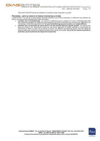 CONSTAT DE RISQUE D’EXPOSITION AU PLOMB (PARTIES PRIVATIVES Transaction)
                                                        Réf. : DBT00-100108D  Page : 11

         • Norme NF X 46-030 Protocole de réalisation du constat de risque d‟exposition au plomb.

PRECISIONS : LIMITE DU CONSTAT DE RISQUE D’EXPOSITION AU PLOMB
L‟article R1334-11 du code de la santé publique demande d‟identifier toute surface comportant un revêtement avec présence de
plomb. Les mesures faites présentent deux types de limitation :
           Limitation due à l’échantillonnage : une mesure ne s‟effectuant que sur quelques cm², seul un échantillonnage limité
           des surfaces est possible et le constat de risque d‟exposition au plomb ne peut donc avoir de sens qu‟en référence à une
           méthodologie d‟échantillonnage déterminée. Un autre échantillonnage pourrait conduire à un résultat différent.
           Limitation due à la technique de mesure dans le cas des mesures faites par appareil portatif : les mesures sont
           faites par émission d‟un rayonnement produit par une source radioactive et analyse spectrale du rayonnement de
           fluorescence X réémis en retour par les atomes de plomb. Les différents rayonnements peuvent subir des altérations
           dues aux différentes couches de revêtement situées entre le plomb et la surface. De ce fait, les mesures du plomb en
           profondeur peuvent présenter des dispersions importantes.




           Cabinet Arnaud DABAT - 14, rue de Pain d' Avaine - 50540 ISIGNY LE BUAT -Tél./ Fax : 02 33 68 19 55
                                        SIRET : 411 665 417 000 35 - NAF 7120B
                     Entreprise financièrement et juridiquement indépendante opérant sous la marque DIAGAMTER.
 