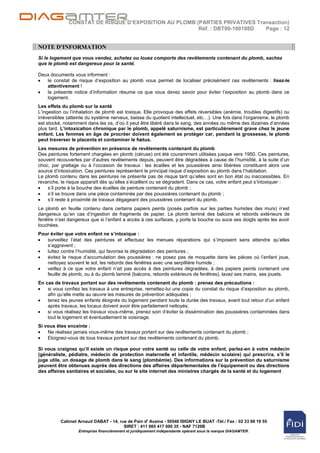 CONSTAT DE RISQUE D’EXPOSITION AU PLOMB (PARTIES PRIVATIVES Transaction)
                                                       Réf. : DBT00-100108D  Page : 12


NOTE D'INFORMATION
Si le logement que vous vendez, achetez ou louez comporte des revêtements contenant du plomb, sachez
que le plomb est dangereux pour la santé.

Deux documents vous informent :
   le constat de risque d‟exposition au plomb vous permet de localiser précisément ces revêtements : lisez-le
   attentivement !
   la présente notice d‟information résume ce que vous devez savoir pour éviter l‟exposition au plomb dans ce
   logement.
Les effets du plomb sur la santé
L‟ingestion ou l‟inhalation de plomb est toxique. Elle provoque des effets réversibles (anémie, troubles digestifs) ou
irréversibles (atteinte du système nerveux, baisse du quotient intellectuel, etc…). Une fois dans l‟organisme, le plomb
est stocké, notamment dans les os, d‟où il peut être libéré dans le sang, des années ou même des dizaines d‟années
plus tard. L’intoxication chronique par le plomb, appelé saturnisme, est particulièrement grave chez le jeune
enfant. Les femmes en âge de procréer doivent également se protéger car, pendant la grossesse, le plomb
peut traverser le placenta et contaminer le fœtus.
Les mesures de prévention en présence de revêtements contenant du plomb
Des peintures fortement chargées en plomb (céruse) ont été couramment utilisées jusque vers 1950. Ces peintures,
souvent recouvertes par d‟autres revêtements depuis, peuvent être dégradées à cause de l‟humidité, à la suite d‟un
choc, par grattage ou à l‟occasion de travaux : les écailles et les poussières ainsi libérées constituent alors une
source d‟intoxication. Ces peintures représentent le principal risque d‟exposition au plomb dans l‟habitation.
Le plomb contenu dans les peintures ne présente pas de risque tant qu‟elles sont en bon état ou inaccessibles. En
revanche, le risque apparaît dès qu‟elles s‟écaillent ou se dégradent. Dans ce cas, votre enfant peut s‟intoxiquer :
    s‟il porte à la bouche des écailles de peinture contenant du plomb ;
    s‟il se trouve dans une pièce contaminée par des poussières contenant du plomb ;
    s‟il reste à proximité de travaux dégageant des poussières contenant du plomb.
Le plomb en feuille contenu dans certains papiers peints (posés parfois sur les parties humides des murs) n‟est
dangereux qu‟en cas d‟ingestion de fragments de papier. Le plomb laminé des balcons et rebords extérieurs de
fenêtre n‟est dangereux que si l‟enfant a accès à ces surfaces, y porte la bouche ou suce ses doigts après les avoir
touchées.
Pour éviter que votre enfant ne s’intoxique :
   surveillez l‟état des peintures et effectuez les menues réparations qui s‟imposent sans attendre qu‟elles
   s‟aggravent ;
   luttez contre l‟humidité, qui favorise la dégradation des peintures ;
   évitez le risque d‟accumulation des poussières : ne posez pas de moquette dans les pièces où l‟enfant joue,
   nettoyez souvent le sol, les rebords des fenêtres avec une serpillière humide ;
   veillez à ce que votre enfant n‟ait pas accès à des peintures dégradées, à des papiers peints contenant une
   feuille de plomb, ou à du plomb laminé (balcons, rebords extérieurs de fenêtres), lavez ses mains, ses jouets.
En cas de travaux portant sur des revêtements contenant du plomb : prenez des précautions :
    si vous confiez les travaux à une entreprise, remettez-lui une copie du constat du risque d‟exposition au plomb,
    afin qu‟elle mette au œuvre les mesures de prévention adéquates ;
    tenez les jeunes enfants éloignés du logement pendant toute la durée des travaux, avant tout retour d‟un enfant
    après travaux, les locaux doivent avoir être parfaitement nettoyés;
    si vous réalisez les travaux vous-même, prenez soin d‟éviter la dissémination des poussières contaminées dans
    tout le logement et éventuellement le voisinage.
Si vous êtes enceinte :
    Ne réalisez jamais vous-même des travaux portant sur des revêtements contenant du plomb ;
    Eloignez-vous de tous travaux portant sur des revêtements contenant du plomb.

Si vous craignez qu’il existe un risque pour votre santé ou celle de votre enfant, parlez-en à votre médecin
(généraliste, pédiatre, médecin de protection maternelle et infantile, médecin scolaire) qui prescrira, s’il le
juge utile, un dosage de plomb dans le sang (plombémie). Des informations sur la prévention du saturnisme
peuvent être obtenues auprès des directions des affaires départementales de l’équipement ou des directions
des affaires sanitaires et sociales, ou sur le site internet des ministres chargés de la santé et du logement




          Cabinet Arnaud DABAT - 14, rue de Pain d' Avaine - 50540 ISIGNY LE BUAT -Tél./ Fax : 02 33 68 19 55
                                       SIRET : 411 665 417 000 35 - NAF 7120B
                   Entreprise financièrement et juridiquement indépendante opérant sous la marque DIAGAMTER.
 