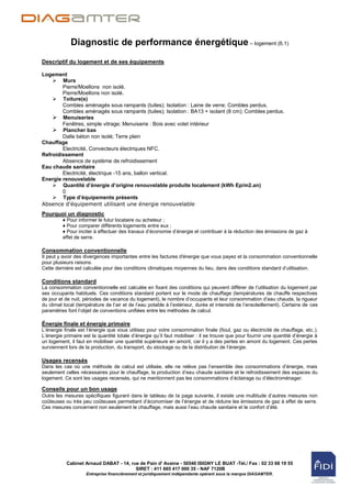Diagnostic de performance énergétique – logement (6.1)
Descriptif du logement et de ses équipements

Logement
     Murs
        Pierre/Moellons non isolé.
        Pierre/Moellons non isolé.
     Toiture(s)
        Combles aménagés sous rampants (tuiles); Isolation : Laine de verre; Combles perdus.
        Combles aménagés sous rampants (tuiles); Isolation : BA13 + isolant (8 cm); Combles perdus.
     Menuiseries
        Fenêtres, simple vitrage; Menuiserie : Bois avec volet intérieur
     Plancher bas
        Dalle béton non isolé; Terre plein
Chauffage
        Electricité, Convecteurs électriques NFC.
Refroidissement
        Absence de système de refroidissement
Eau chaude sanitaire
        Electricité, électrique -15 ans, ballon vertical.
Energie renouvelable
     Quantité d’énergie d’origine renouvelable produite localement (kWh Ep/m2.an)
        0
     Type d’équipements présents
Absence d'équipement utilisant une énergie renouvelable
Pourquoi un diagnostic
         ♦ Pour informer le futur locataire ou acheteur ;
         ♦ Pour comparer différents logements entre eux ;
         ♦ Pour inciter à effectuer des travaux d‟économie d‟énergie et contribuer à la réduction des émissions de gaz à
         effet de serre.

Consommation conventionnelle
Il peut y avoir des divergences importantes entre les factures d'énergie que vous payez et la consommation conventionnelle
pour plusieurs raisons.
Cette dernière est calculée pour des conditions climatiques moyennes du lieu, dans des conditions standard d‟utilisation.

Conditions standard
La consommation conventionnelle est calculée en fixant des conditions qui peuvent différer de l‟utilisation du logement par
ses occupants habituels. Ces conditions standard portent sur le mode de chauffage (températures de chauffe respectives
de jour et de nuit, périodes de vacance du logement), le nombre d‟occupants et leur consommation d‟eau chaude, la rigueur
du climat local (température de l‟air et de l‟eau potable à l‟extérieur, durée et intensité de l‟ensoleillement). Certains de ces
paramètres font l‟objet de conventions unifiées entre les méthodes de calcul.

Énergie finale et énergie primaire
L‟énergie finale est l‟énergie que vous utilisez pour votre consommation finale (fioul, gaz ou électricité de chauffage, etc. ).
L‟énergie primaire est la quantité totale d‟énergie qu‟il faut mobiliser : il se trouve que pour fournir une quantité d‟énergie à
un logement, il faut en mobiliser une quantité supérieure en amont, car il y a des pertes en amont du logement. Ces pertes
surviennent lors de la production, du transport, du stockage ou de la distribution de l‟énergie.

Usages recensés
Dans les cas où une méthode de calcul est utilisée, elle ne relève pas l‟ensemble des consommations d‟énergie, mais
seulement celles nécessaires pour le chauffage, la production d‟eau chaude sanitaire et le refroidissement des espaces du
logement. Ce sont les usages recensés, qui ne mentionnent pas les consommations d‟éclairage ou d‟électroménager.

Conseils pour un bon usage
Outre les mesures spécifiques figurant dans le tableau de la page suivante, il existe une multitude d‟autres mesures non
coûteuses ou très peu coûteuses permettant d‟économiser de l‟énergie et de réduire les émissions de gaz à effet de serre.
Ces mesures concernent non seulement le chauffage, mais aussi l‟eau chaude sanitaire et le confort d‟été.




           Cabinet Arnaud DABAT - 14, rue de Pain d' Avaine - 50540 ISIGNY LE BUAT -Tél./ Fax : 02 33 68 19 55
                                        SIRET : 411 665 417 000 35 - NAF 7120B
                    Entreprise financièrement et juridiquement indépendante opérant sous la marque DIAGAMTER.
 