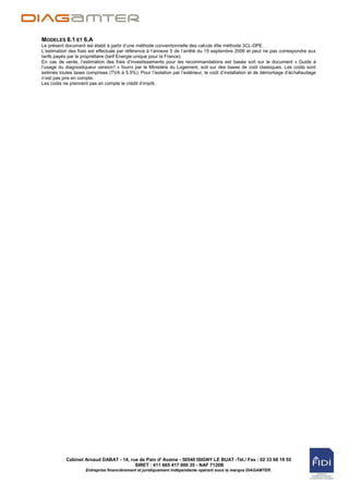 MODELES 6.1 ET 6.A
Le présent document est établi à partir d‟une méthode conventionnelle des calculs dîte méthode 3CL-DPE.
L‟estimation des frais est effectuée par référence à l‟annexe 5 de l‟arrêté du 15 septembre 2006 et peut ne pas correspondre aux
tarifs payés par le propriétaire (tarif Energie unique pour la France).
En cas de vente, l„estimation des frais d‟investissements pour les recommandations est basée soit sur le document « Guide à
l‟usage du diagnostiqueur version1 » fourni par le Ministère du Logement, soit sur des bases de coût classiques. Les coûts sont
estimés toutes taxes comprises (TVA à 5.5%). Pour l‟isolation par l‟extérieur, le coût d‟installation et de démontage d‟échafaudage
n‟est pas pris en compte.
Les coûts ne prennent pas en compte le crédit d‟impôt.




           Cabinet Arnaud DABAT - 14, rue de Pain d' Avaine - 50540 ISIGNY LE BUAT -Tél./ Fax : 02 33 68 19 55
                                        SIRET : 411 665 417 000 35 - NAF 7120B
                     Entreprise financièrement et juridiquement indépendante opérant sous la marque DIAGAMTER.
 