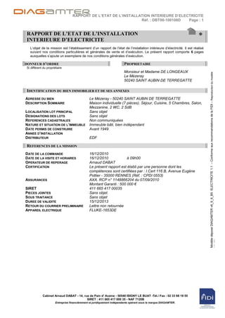 RAPPORT DE L’ETAT DE L’INSTALLATION INTERIEURE D’ELECTRICITE
                                                                 Réf. : DBT00-100108D  Page : 1


RAPPORT DE L’ETAT DE L’INSTALLATION
INTERIEURE D’ELECTRICITE
                                                                                                                         *
  L‟objet de la mission est l‟établissement d‟un rapport de l‟état de l‟installation intérieure d‟électricité. Il est réalisé
  suivant nos conditions particulières et générales de vente et d‟exécution. Le présent rapport comporte 6 pages
  auxquelles s‟ajoute un exemplaire de nos conditions générales d‟exécution.

DONNEUR D’ORDRE                                                          PROPRIETAIRE
Si différent du propriétaire
                                                                         Monsieur et Madame DE LONGEAUX




                                                                                                                                Modèle déposé DIAGAMTER v6_9_6_B5 ELECTRICITE 1.1 – Conforme aux recommandations de la FIDI – Reproduction du modèle
                                                                         Le Mézeray
                                                                         50240 SAINT AUBIN DE TERREGATTE

IDENTIFICATION DU BIEN IMMOBILIER ET DE SES ANNEXES
ADRESSE DU BIEN                                Le Mézeray - 50240 SAINT AUBIN DE TERREGATTE
DESCRIPTION SOMMAIRE                           Maison individuelle (7 pièces). Séjour, Cuisine, 5 Chambres, Salon,
                                               Mezzanine, 2 WC, 2 SdB
LOCALISATION LOT PRINCIPAL                     Sans objet
DESIGNATIONS DES LOTS                          Sans objet
REFERENCES CADASTRALES                         Non communiquées
NATURE ET SITUATION DE L’IMMEUBLE              Immeuble bâti, bien indépendant
DATE PERMIS DE CONSTRUIRE                      Avant 1949
ANNEE D’INSTALLATION
DISTRIBUTEUR                                   EDF

REFERENCES DE LA MISSION
DATE DE LA COMMANDE                            16/12/2010
DATE DE LA VISITE ET HORAIRES                  16/12/2010            à 09h00
OPERATEUR DE REPERAGE                          Arnaud DABAT
CERTIFICATION                                  Le présent rapport est établi par une personne dont les
                                               compétences sont certifiées par : I.Cert 116 B, Avenue Eugène
                                               Pottier - 35000 RENNES (Réf. : CPDI 0553)
ASSURANCES                                     AXA. RCP n° 1148866204 du 07/09/2010
                                               Montant Garanti : 500 000 €
SIRET                                          411 665 417 00035
PIECES JOINTES                                 Sans objet.
SOUS TRAITANCE                                 Sans objet
DUREE DE VALIDITE                              15/12/2013
RETOUR DU COURRIER PRELIMINAIRE                Lettre non retournée
APPAREIL ELECTRIQUE                            FLUKE-1653DE
                                                                                                                                                                                                                                                       interdite




            Cabinet Arnaud DABAT - 14, rue de Pain d' Avaine - 50540 ISIGNY LE BUAT -Tél./ Fax : 02 33 68 19 55
                                         SIRET : 411 665 417 000 35 - NAF 7120B
                      Entreprise financièrement et juridiquement indépendante opérant sous la marque DIAGAMTER.
 