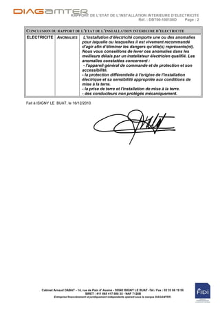 RAPPORT DE L’ETAT DE L’INSTALLATION INTERIEURE D’ELECTRICITE
                                                           Réf. : DBT00-100108D  Page : 2


CONCLUSION DU RAPPORT DE L’ETAT DE L’INSTALLATION INTERIEURE D’ELECTRICITE
ELECTRICITE ANOMALIES                 L’installation d’électricité comporte une ou des anomalies
                                     pour laquelle ou lesquelles il est vivement recommandé
                                     d’agir afin d’éliminer les dangers qu’elle(s) représente(nt).
                                     Nous vous conseillons de lever ces anomalies dans les
                                     meilleurs délais par un installateur électricien qualifié. Les
                                     anomalies constatées concernent :
                                      - l'appareil général de commande et de protection et son
                                     accessibilité.
                                     - la protection différentielle à l'origine de l'installation
                                     électrique et sa sensibilité appropriée aux conditions de
                                     mise à la terre.
                                     - la prise de terre et l'installation de mise à la terre.
                                     - des conducteurs non protégés mécaniquement.

Fait à ISIGNY LE BUAT, le 16/12/2010




        Cabinet Arnaud DABAT - 14, rue de Pain d' Avaine - 50540 ISIGNY LE BUAT -Tél./ Fax : 02 33 68 19 55
                                     SIRET : 411 665 417 000 35 - NAF 7120B
                Entreprise financièrement et juridiquement indépendante opérant sous la marque DIAGAMTER.
 