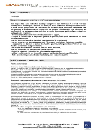 RAPPORT DE L’ETAT DE L’INSTALLATION INTERIEURE D’ELECTRICITE
                                                                    Réf. : DBT00-100108D  Page : 5

CONSTATIONS DIVERSES

Sans objet

REGLES ELEMENTAIRES DE SECURITE ET D’USAGE A RESPECTER :

Les risques liés à une installation électrique dangereuse sont nombreux et peuvent avoir des
conséquences dramatiques. Ne vous fiez donc pas à une installation électrique qui fonctionne.
L’usure ou des modifications de l’installation ont pu rendre votre installation dangereuse. Les
technologies et la réglementation évolue dans ce domaine régulièrement. Une installation en
conformité il y a quelques années peut donc présenter des risques. Voici quelques règles (non
exhaustives) à respecter :
- lever les anomalies éventuellement indiquées dans ce rapport,
- couper le courant avec le disjoncteur général (si présent) avant toute intervention sur votre
installation électrique,
- ne pas démonter le matériel électrique type disjoncteur de branchement,
- ne pas percer un mur sans vous assurer de l’absence de conducteurs électriques encastrés,
- respecter le cas échéant le calibre des fusibles pour tout changement (et n’utiliser que des
fusibles conformes à la réglementation),
- ne toucher aucun appareil électrique avec des mains mouillées,
- ne pas tirer sur les fils d’alimentation de vos appareils,
- limiter au maximum l’utilisation des rallonges et prises multiples,
- utiliser régulièrement le cas échéant les boutons test de vos disjoncteurs différentiels,
- faites contrôler régulièrement votre installation par un électricien qualifié.


CONDITIONS PARTICULIERES D’EXECUTION
TEXTES DE REFERENCE
Ordonnance du 8 juin 2005 instaurant le Dossier de Diagnostics Techniques.
Décret n°2008-384 du 22 avril 2008 relatif à l‟état de l‟installation intérieure d‟électricité dans les immeubles à usage d‟habitation
Décret 2006-1153 du 21 décembre 2006 relatif aux durées de validité des diagnostics techniques (DDT).
Arrêté du 8 juillet 2008 définissant le modèle et la méthode de réalisation de l‟état de l‟installation intérieure d‟électricité dans les
immeubles à usage d‟habitation.
Arrêté du 8 juillet 2008 définissant les critères de certification des compétences des personnes physiques réalisant l‟état de
l‟installation intérieure d‟électricité et les critères d‟accréditation des organismes de certification
Norme XP C16-600 relatif à l‟état de l‟installation intérieure d‟électricité.

PRECISIONS CONCERNANT L’ETAT DES INSTALLATIONS INTERIEURES D’ELECTRICITE
Conformément à la norme XP-C 16-600, le champ d‟application du diagnostic porte sur l‟ensemble de l‟installation d‟électricité
privative des immeubles à usages d‟habitation située en aval de l‟appareil général de commande et de protection de cette
installation. Le diagnostic concerne l‟ensemble des circuits de toutes tensions et natures de courant associés en vue de l‟utilisation
de l‟énergie électrique. Il concerne également la partie de l‟installation de branchement située dans la partie privative. Le diagnostic
ne concerne pas les circuits internes des matériels d‟utilisation destinés à être reliés à l‟installation électrique fixe.
L‟intervention du diagnostiqueur ne porte que sur les constituants visibles, visitables de l‟installation au moment du diagnostic. Elle
s‟effectue, sans déplacement de meubles ni démontage de l‟installation électrique, ni destruction des isolants des câbles, hormis
certaines exceptions. Elle ne préjuge pas de l‟usage et des modifications ultérieures de l‟installation électrique.

Préalablement à la réalisation du diagnostic, le donneur d‟ordre, ou son représentant, doit tenir informé l‟occupant éventuel du
logement de la nécessité de la mise hors tension de toute ou partie de l‟installation pour la réalisation du diagnostic et de la
nécessité pour l‟occupant de mettre lui-même hors tension les équipements qui pourraient être sensibles à une mise hors tension
(matériels programmables par exemple) ou risqueraient d‟être détériorés lors de la remise sous tension (certains matériels
électroniques, de chauffage, etc…). Le donneur d‟ordre, ou son représentant, doit également signaler au diagnostiqueur les parties
de l‟installation qui ne doivent pas être mises hors tension et les motifs de cette impossibilité (matériel de surveillance médicale,
alarmes, etc.).
Pendant toute la durée du diagnostic, le donneur d‟ordre ou son représentant :
            - fait en sorte que tous les locaux et leurs dépendances sont accessibles,
            - s‟assure que l‟installation est alimentée en électricité, si celle-ci n‟a pas fait l‟objet d‟une interruption de fourniture par le
            distributeur,
            - les parties communes où sont situées des parties d‟installation visées par le diagnostic sont accessibles.




            Cabinet Arnaud DABAT - 14, rue de Pain d' Avaine - 50540 ISIGNY LE BUAT -Tél./ Fax : 02 33 68 19 55
                                         SIRET : 411 665 417 000 35 - NAF 7120B
                       Entreprise financièrement et juridiquement indépendante opérant sous la marque DIAGAMTER.
 