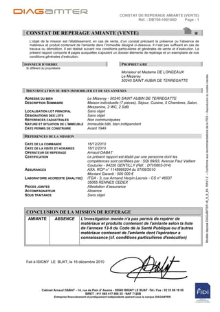 CONSTAT DE REPERAGE AMIANTE (VENTE)
                                                                               Réf. : DBT00-100108D Page : 1


CONSTAT DE REPERAGE AMIANTE (VENTE)
                                                                                                                  *
  L‟objet de la mission est l‟établissement, en cas de vente, d‟un constat précisant la présence ou l‟absence de
  matériaux et produit contenant de l‟amiante dans l‟immeuble désigné ci-dessous. Il n‟est pas suffisant en cas de
  travaux ou démolition. Il est réalisé suivant nos conditions particulières et générales de vente et d‟exécution. Le
  présent rapport comporte 4 pages auxquelles s‟ajoutent un dossier éléments de repérage et un exemplaire de nos
  conditions générales d‟exécution.

DONNEUR D’ORDRE                                                          PROPRIETAIRE
Si différent du propriétaire
                                                                         Monsieur et Madame DE LONGEAUX




                                                                                                                        Modèle déposé DIAGAMTER v6_9_6_B5 RAV1.2 – Conforme aux recommandations de la FIDI – Reproduction du modèle interdite
                                                                         Le Mézeray
                                                                         50240 SAINT AUBIN DE TERREGATTE

IDENTIFICATION DU BIEN IMMOBILIER ET DE SES ANNEXES
ADRESSE DU BIEN                                Le Mézeray - 50240 SAINT AUBIN DE TERREGATTE
DESCRIPTION SOMMAIRE                           Maison individuelle (7 pièces). Séjour, Cuisine, 5 Chambres, Salon,
                                               Mezzanine, 2 WC, 2 SdB
LOCALISATION LOT PRINCIPAL                     Sans objet
DESIGNATIONS DES LOTS                          Sans objet
REFERENCES CADASTRALES                         Non communiquées
NATURE ET SITUATION DE L’IMMEUBLE              Immeuble bâti, bien indépendant
DATE PERMIS DE CONSTRUIRE                      Avant 1949

REFERENCES DE LA MISSION
DATE DE LA COMMANDE                            16/12/2010
DATE DE LA VISITE ET HORAIRES                  16/12/2010
OPERATEUR DE REPERAGE                          Arnaud DABAT
CERTIFICATION                                  Le présent rapport est établi par une personne dont les
                                               compétences sont certifiées par : SQI 89/93, Avenue Paul Vaillant
                                               Couturier - 94250 GENTILLY (Réf. : DTI/0803-014)
ASSURANCES                                     AXA. RCP n° 1148866204 du 07/09/2010
                                               Montant Garanti : 500 000 €
LABORATOIRE ACCREDITE (ANALYSE)                ITGA - 3, rue Armand Herpin Lacroix - CS n° 46537
                                               35065 RENNES CEDEX
PIECES JOINTES                                 Attestation d’assurance
ACCOMPAGNATEUR                                 Absence
SOUS TRAITANCE                                 Sans objet



CONCLUSION DE LA MISSION DE REPERAGE
 AMIANTE               ABSENCE            L'investigation menée n'a pas permis de repérer de
                                          matériaux et produits contenant de l'amiante selon la liste
                                          de l'annexe 13-9 du Code de la Santé Publique ou d'autres
                                          matériaux contenant de l'amiante dont l'opérateur a
                                          connaissance (cf. conditions particulières d'exécution)




Fait à ISIGNY LE BUAT, le 16 décembre 2010




            Cabinet Arnaud DABAT - 14, rue de Pain d' Avaine - 50540 ISIGNY LE BUAT -Tél./ Fax : 02 33 68 19 55
                                         SIRET : 411 665 417 000 35 - NAF 7120B
                      Entreprise financièrement et juridiquement indépendante opérant sous la marque DIAGAMTER.
 