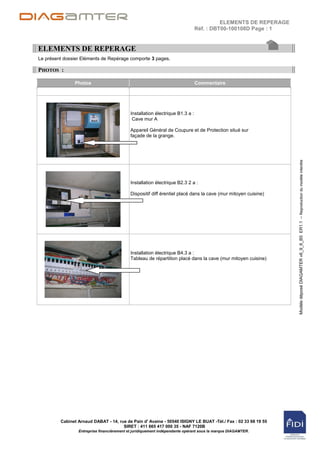ELEMENTS DE REPERAGE
                                                                               Réf. : DBT00-100108D Page : 1


ELEMENTS DE REPERAGE
Le présent dossier Eléments de Repérage comporte 3 pages.

PHOTOS :

               Photos                                                          Commentaire




                                            Installation électrique B1.3 a :
                                             Cave mur A

                                            Appareil Général de Coupure et de Protection situé sur
                                            façade de la grange.




                                                                                                                Modèle déposé DIAGAMTER v6_9_6_B5 ER1.1 – Reproduction du modèle interdite
                                            Installation électrique B2.3 2 a :

                                            Dispositif diff érentiel placé dans la cave (mur mitoyen cuisine)




                                            Installation électrique B4.3 a :
                                            Tableau de répartition placé dans la cave (mur mitoyen cuisine)




         Cabinet Arnaud DABAT - 14, rue de Pain d' Avaine - 50540 ISIGNY LE BUAT -Tél./ Fax : 02 33 68 19 55
                                      SIRET : 411 665 417 000 35 - NAF 7120B
                 Entreprise financièrement et juridiquement indépendante opérant sous la marque DIAGAMTER.
 