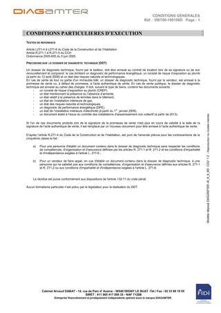 CONDITIONS GENERALES
                                                                                           Réf. : DBT00-100108D Page : 1


CONDITIONS PARTICULIERES D’EXECUTION
TEXTES DE REFERENCE

Article L271-4 à L271-6 du Code de la Construction et de l‟Habitation
Article R.271-1 à R.271-5 du CCH
Ordonnance 2005-655 du 5 juin 2005

PRECISIONS SUR LE DOSSIER DE DIAGNOSTIC TECHNIQUE (DDT)

Un dossier de diagnostic technique, fourni par le bailleur, doit être annexé au contrat de location lors de sa signature ou de son
renouvellement et comprend le cas échéant un diagnostic de performance énergétique, un constat de risque d‟exposition au plomb
(à partir du 12 août 2008) et un état des risques naturels et technologiques.
En cas de vente de tout ou partie d'un immeuble bâti, un dossier de diagnostic technique, fourni par le vendeur, est annexé à la
promesse de vente ou, à défaut de promesse, à l'acte authentique de vente. En cas de vente publique, le dossier de diagnostic
technique est annexé au cahier des charges. Il doit, suivant le type de biens, contenir les documents suivants :
     -     un constat de risque d‟exposition au plomb (CREP),
     -     un état mentionnant la présence ou l‟absence d‟amiante,
     -     un état relatif à la présence de termites dans le bâtiment,
     -     un état de l‟installation intérieure de gaz,
     -     un état des risques naturels et technologiques,
     -     un diagnostic de performance énergétique (DPE),
     -     un état de l‟installation intérieure d‟électricité (à partir du 1er janvier 2009),
     -     un document établi à l'issue du contrôle des installations d'assainissement non collectif (à partir de 2013).




                                                                                                                                          Modèle déposé DIAGAMTER v6_9_6_B5 CGV 1 2 –Reproduction du modèle interdite
Si l'un de ces documents produits lors de la signature de la promesse de vente n'est plus en cours de validité à la date de la
signature de l'acte authentique de vente, il est remplacé par un nouveau document pour être annexé à l'acte authentique de vente.

D‟après l‟article R.271-4 du Code de la Construction et de l‟Habitation, est puni de l'amende prévue pour les contraventions de la
cinquième classe le fait :

     a)   Pour une personne d'établir un document contenu dans le dossier de diagnostic technique sans respecter les conditions
          de compétences, d'organisation et d'assurance définies par les articles R. 271-1 et R. 271-2 et les conditions d'impartialité
          et d'indépendance exigées à l'article L. 271-6 ;

     b)   Pour un vendeur de faire appel, en vue d'établir un document contenu dans le dossier de diagnostic technique, à une
          personne qui ne satisfait pas aux conditions de compétences, d'organisation et d'assurance définies aux articles R. 271-1
          et R. 271-2 ou aux conditions d'impartialité et d'indépendance exigées à l'article L. 271-6.


     La récidive est punie conformément aux dispositions de l'article 132-11 du code pénal.

Aucun formalisme particulier n‟est prévu par le législateur pour la réalisation du DDT.




            Cabinet Arnaud DABAT - 14, rue de Pain d' Avaine - 50540 ISIGNY LE BUAT -Tél./ Fax : 02 33 68 19 55
                                         SIRET : 411 665 417 000 35 - NAF 7120B
                     Entreprise financièrement et juridiquement indépendante opérant sous la marque DIAGAMTER.
 