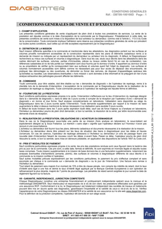 CONDITIONS GENERALES
                                                                                            Réf. : DBT00-100108D Page : 1


CONDITIONS GENERALES DE VENTE ET D’EXECUTION
I - CHAMP D'APPLICATION
Les présentes conditions générales de vente s'appliquent de plein droit à toutes nos prestations de services. La vente de la
prestation est réputée conclue à la date d'acceptation de la commande par le Diagnostiqueur. Préalablement à cette date, les
présentes conditions de vente sont mises à la disposition de tout acheteur ou demandeur, comme visé à l'article L. 113-3 du Code
de la consommation. Toute commande implique l'adhésion sans réserve aux présentes conditions générales de vente qui prévalent
sur toutes autres conditions, sauf celles qui ont été acceptées expressément par le Diagnostiqueur.

II - DEFINITION DE LA MISSION
Sauf mission différente spécifiée à la commande et mentionnée dans les attestations, les diagnostics portent sur les surfaces et
volumes privatifs normalement accessibles de la construction représentés dans les plans et éléments cadastraux remis à la
demande de mission ou indiqués par un représentant du demandeur ou acheteur lors du diagnostic. A défaut, le Diagnostiqueur
recherchera au mieux ces surfaces et volumes à diagnostiquer. Dans tous les cas, seuls ceux décrits dans les attestations dans les
cadres décrivant les surfaces, volumes, parties d‟immeubles, pièces ou locaux visités feront foi en cas de contestation. Les
références cadastrales et no de lots portés sur l‟attestation sont ceux fournis par le donneur d‟ordre. Il appartient au donneur d‟ordre
ou au propriétaire de vérifier qu‟ils correspondent bien aux surfaces et volumes ayant fait l‟objet du diagnostic. Les surfaces et
volumes normalement accessibles sont définis comme ne nécessitant pas pour leur accès de déplacer des encombrants, de
pratiquer des démontages ou des ouvertures, de démonter ou forcer des serrures, de disposer d‟appareillages spéciaux tels
qu‟échelles ou nacelles. Les observations éventuelles « hors mission » sont données à titre informatif et ne préjugent en rien d‟une
analyse exhaustive des pathologies pouvant affecter les bâtiments.

III - COMMANDE
Toute commande, pour être valable, doit être établie sur les « demandes de diagnostic » de l‟opérateur de repérage, remis à la




                                                                                                                                           Modèle déposé DIAGAMTER v6_9_6_B5 CGV 1 2 –Reproduction du modèle interdite
clientèle lors de la demande d‟intervention. L'acceptation de la commande par le Diagnostiqueur résulte de la réalisation de la
prestation de repérage ou diagnostic. Toute commande parvenue à l‟opérateur de repérage est réputée ferme et définitive.

IV - FOURNITURE DE LA PRESTATION
Sauf conditions particulières expresses propres à la vente, l‟intervention s'effectuera sur le lieu d‟intervention du repérage désigné
dans la « demande de diagnostic », dans le délai de 3 jours ouvrés à compter de la réception par l‟opérateur d'une « demande de
diagnostic » en bonne et due forme. Sauf analyse complémentaire en laboratoire, l‟attestation sera disponible au siège du
Diagnostiqueur dans les 2 jours ouvrés après l‟intervention. Toute demande supplémentaire par rapport à la mission de base
augmentera le délai ci-dessus mentionné du temps nécessaire à sa réalisation sans excéder 5 jours ouvrés.
A défaut de toute livraison dans les 7 jours après expiration dudit délai, sauf cas de force majeure ou d‟analyse en laboratoire,
l'Acheteur ou demandeur pourra de plein droit demander, si bon lui semble, la résolution de la vente, par lettre recommandée avec
demande d'avis de réception.

V - REALISATION DE LA PRESTATION, OBLIGATIONS DE L’ACHETEUR OU DEMANDEUR
Dans le cas où le Diagnostiqueur sous-traite une partie de sa mission (hors analyse en laboratoire), le sous-traitant est
explicitement désigné au § Sous-Traitance. La mention « sans objet » signifie que l‟opérateur déclare sur l‟honneur n‟avoir pas
recours à une sous-traitance.
L‟acheteur ou demandeur doit fournir tous les plans, éléments cadastraux et documents nécessaires à la réalisation de la mission.
L'Acheteur ou demandeur devra être présent sur les lieux de situation des biens à diagnostiquer pour les dates et heures
convenues. En cas de carence, l‟opérateur de repérage adressera à l‟Acheteur ou demandeur un avis de passage fixant une
nouvelle date d‟intervention faisant de nouveau courir les délais ci-avant fixés. Passé ce délai, l‟opérateur pourra de plein droit
résoudre la vente, si bon lui semble, sans mise en demeure préalable, en application des dispositions de l'article 1657 du Code civil.

VI - PRIX ET MODALITES DE PAIEMENT
Sauf conditions particulières expresses propres à la vente, les prix des prestations rendues sont ceux figurant dans le barème des
prix au jour de la commande. Ces prix sont, à cette date, fermes et définitifs. Ils sont exprimés en monnaie légale et stipulés toutes
taxes comprises. Toute mission supplémentaire à la mission de base donnera lieu à une facturation supplémentaire, notamment les
analyses éventuelles d‟échantillons (amiante, plomb), des surfaces et volumes à diagnostiquer différents de ceux décrits à la
commande ou la mission confiée à l‟opérateur.
Sauf autres modalités prévues expressément par les conditions particulières, le paiement du prix s'effectue comptant et sans
escompte par chèque à la commande sur « demande de diagnostic » ou le jour de l‟intervention. Une facture sera remise à
l'Acheteur ou demandeur.
Tout retard de paiement sera majoré d‟un montant de 15% à titre de clause pénale, non compris les intérêts de retard, dont le taux
d‟intérêt sera égal à une fois et demie le taux d‟intérêt légal appliqué par la Banque Centrale Européenne à son opération de
refinancement la plus récente, majoré de 7 points de pourcentage. Les pénalités de retard seront exigibles le jour suivant la date de
règlement figurant sur la facture.

VII - GARANTIE, INDEPENDANCE, JURIDICTION COMPETENTE
Chaque Diagnostiqueur constitue une entreprise financièrement et juridiquement indépendante opérant sous la marque et la
méthodologie DIAGAMTER. Seul interlocuteur et responsable vis à vis de son client, les prestations effectuées sont garanties par
une assurance RCP. Conformément à la loi, le Diagnostiqueur est totalement indépendant des sociétés de travaux et traitements
pouvant être mis en œuvre après ses diagnostics, garantissant l‟impartialité et la validité de ceux-ci vis-à-vis de la loi. Vérifiez
l‟appartenance de votre Diagnostiqueur au réseau DIAGAMTER et la validité de son assurance sur le site web www.diagamter.com.
Pour la définition de la juridiction compétente, l‟opérateur élit domicile en son siège social.




            Cabinet Arnaud DABAT - 14, rue de Pain d' Avaine - 50540 ISIGNY LE BUAT -Tél./ Fax : 02 33 68 19 55
                                         SIRET : 411 665 417 000 35 - NAF 7120B
                     Entreprise financièrement et juridiquement indépendante opérant sous la marque DIAGAMTER.
 