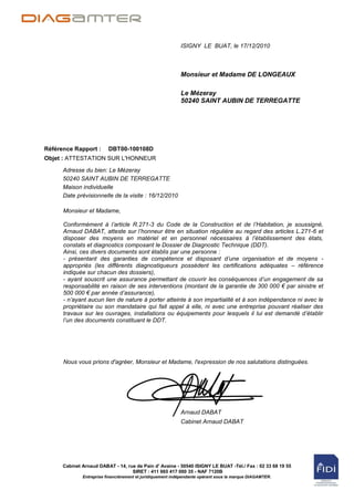 ISIGNY LE BUAT, le 17/12/2010



                                                            Monsieur et Madame DE LONGEAUX

                                                            Le Mézeray
                                                            50240 SAINT AUBIN DE TERREGATTE




Référence Rapport :       DBT00-100108D
Objet : ATTESTATION SUR L'HONNEUR

      Adresse du bien: Le Mézeray
      50240 SAINT AUBIN DE TERREGATTE
      Maison individuelle
      Date prévisionnelle de la visite : 16/12/2010

      Monsieur et Madame,

      Conformément à l’article R.271-3 du Code de la Construction et de l’Habitation, je soussigné,
      Arnaud DABAT, atteste sur l’honneur être en situation régulière au regard des articles L.271-6 et
      disposer des moyens en matériel et en personnel nécessaires à l’établissement des états,
      constats et diagnostics composant le Dossier de Diagnostic Technique (DDT).
      Ainsi, ces divers documents sont établis par une personne :
      - présentant des garanties de compétence et disposant d’une organisation et de moyens -
      appropriés (les différents diagnostiqueurs possèdent les certifications adéquates – référence
      indiquée sur chacun des dossiers),
      - ayant souscrit une assurance permettant de couvrir les conséquences d’un engagement de sa
      responsabilité en raison de ses interventions (montant de la garantie de 300 000 € par sinistre et
      500 000 € par année d’assurance),
      - n’ayant aucun lien de nature à porter atteinte à son impartialité et à son indépendance ni avec le
      propriétaire ou son mandataire qui fait appel à elle, ni avec une entreprise pouvant réaliser des
      travaux sur les ouvrages, installations ou équipements pour lesquels il lui est demandé d’établir
      l’un des documents constituant le DDT.




      Nous vous prions d'agréer, Monsieur et Madame, l'expression de nos salutations distinguées.




                                                            Arnaud DABAT
                                                            Cabinet Arnaud DABAT




      Cabinet Arnaud DABAT - 14, rue de Pain d' Avaine - 50540 ISIGNY LE BUAT -Tél./ Fax : 02 33 68 19 55
                                   SIRET : 411 665 417 000 35 - NAF 7120B
              Entreprise financièrement et juridiquement indépendante opérant sous la marque DIAGAMTER.
 