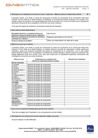 CONSTAT DE REPERAGE AMIANTE (VENTE)
                                                                             Réf. : DBT00-100108D Page : 2


MATERIAUX ET PRODUITS CONTENANT DE L’AMIANTE - OBLIGATIONS ET PRECONISATIONS
                                                                                                                         *
L‟opérateur repère, puis vérifie ou sonde les composants et parties de composants de la construction listés dans
l‟annexe 13-9 du Code de la Santé Publique. Si l‟opérateur a connaissance d‟autres matériaux, hors annexe 13-9,
réputés contenir de l‟amiante, il les signale également (noté hors annexe 13-9), sans pour autant que ce signalement
garantisse l‟exhaustivité des investigations concernant ces autres matériaux

Il n'a pas été repéré de matériaux et produits contenant de l'amiante.

DOCUMENTATION DISPONIBLE

DOCUMENTS RELATIFS A LA CONSTRUCTION OU AUX                Non fournis
PRINCIPAUX TRAVAUX DE RENOVATION DE L’IMMEUBLE :
RAPPORTS ANTERIEURS DE RECHERCHE DE MATERIAUX              Rapports demandés et non fournis
CONTENANT DE L’AMIANTE :
PLANS OU CROQUIS DU BATIMENT :                             Plans non disponibles à la date de la visite.

PIECES OU LOCAUX VISITES
L‟opérateur repère, puis vérifie ou sonde les composants et parties de composants de la construction listés dans
l‟annexe 13-9 du Code de la Santé Publique. La mention Absence de partie de composants à vérifier signifie que
l‟opérateur, après avoir examiné l‟ensemble des parties de composants de la construction, n‟en n‟a pas repéré
faisant partie de l‟annexe 13-9. Si l‟opérateur a connaissance d‟autres matériaux, réputés contenir de l‟amiante, il les
signale également (noté hors annexe 13-9), sans pour autant que ce signalement garantisse l‟exhaustivité des
investigations concernant ces autres matériaux.

   PIECE OU LOCAL                    COMPOSANT DE LA CONSTRUCTION                              DESCRIPTION ET REPERAGE
                                  [PARTIE DE COMPOSANT] VERIFIE OU SONDE
Rez de chaussée
(1) Grange               Absence de parties de composants
(2) Cave                 Absence de parties de composants
(3) Cuisine              Absence de parties de composants
(4) Salle de bains 1     Absence de parties de composants
(5) Couloir              Absence de parties de composants
(6) WC 1                 Absence de parties de composants
(7) Salle de bains 2     Absence de parties de composants
(8) Séjour               Absence de parties de composants
(9) Chambre 1            Absence de parties de composants
(10) Cage d escalier     Absence de parties de composants
1er Etage
(11) Salon               Absence de parties de composants
(12) Mezzanine           Absence de parties de composants
(13) Chambre 2           Absence de parties de composants
(14) WC 2                Absence de parties de composants
(15) Chambre 3           Absence de parties de composants
(16) Dégagement          Absence de parties de composants
(17) Chambre 4           Absence de parties de composants
(18) Chambre 5           Absence de parties de composants
Combles
(19) Grenier             Absence de parties de composants
Dépendance
(20) Boulangerie         Absence de parties de composants
(21) Abris               Absence de parties de composants

LOCAUX ET PARTIES D’IMMEUBLES BATIS NON VISITES
Tous les ouvrages dont l'opérateur a eu connaissance ont été visités.

MATERIAUX NE CONTENANT PAS D’AMIANTE APRES ANALYSE
Aucune analyse n'a été effectuée




          Cabinet Arnaud DABAT - 14, rue de Pain d' Avaine - 50540 ISIGNY LE BUAT -Tél./ Fax : 02 33 68 19 55
                                       SIRET : 411 665 417 000 35 - NAF 7120B
                    Entreprise financièrement et juridiquement indépendante opérant sous la marque DIAGAMTER.
 