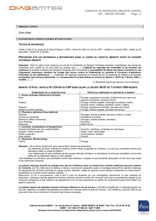 CONSTAT DE REPERAGE AMIANTE (VENTE)
                                                                                Réf. : DBT00-100108D Page : 3



OBSERVATIONS

Sans objet

CONDITIONS PARTICULIERES D’EXECUTION
TEXTES DE REFERENCE
Article L1334-13 du Code de la Santé Publique (CSP) ; Article R-1334-14 à 29 du CSP ; Arrêté du 2 janvier 2002 ; Arrêté du 22
août 2002 ; Norme NF X 46-020.

PRECISIONS SUR LES MATERIAUX A RECHERCHER DANS LE CADRE DU CONSTAT AMIANTE VENTE OU DOSSIER
TECHNIQUE AMIANTE

Important : Dans le cadre d‟une vente ou en vue de la constitution du Dossier Technique Amiante, l‟investigation est menée en
conformité avec l‟arrêté du 22 août 2002 qui précise que « …/…L'objectif du repérage est d'identifier et de localiser les
matériaux et produits contenant de l'amiante incorporés dans l'immeuble et susceptibles de libérer des fibres d'amiante en cas
d'agression mécanique résultant de l'usage des locaux (chocs et frottements) ou générée à l'occasion d'opérations
d'entretien ou de maintenance…/… l'opérateur de repérage recherche et constate de visu la présence de matériaux et produits,
accessibles sans travaux destructifs, qui correspondent à la liste définie en annexe du décret n° 96-97 du 7 février 1996 (*)
modifié…/… »
                                                                             (*) Remplacé depuis par l‟annexe 13-9 ci dessous

ANNEXE 13-9 DE L’ARTICLE R-1334-24 DU CSP REMPLAÇANT LE DECRET 96-97 DU 7 FEVRIER 1996 MODIFIE
              COMPOSANT DE LA CONSTRUCTION                                 PARTIE DU COMPOSANT A VERIFIER OU A SONDER
1 - Parois verticales intérieures et Enduits
Murs                                                                Flocage, projections et enduits, revêtements durs des murs
                                                                    (plaques menuiserie, amiante ciment)
Poteaux                                                             Flocage, enduits projetés, entourage de poteaux (carton,
                                                                    amiante ciment, matériau sandwich, carton + plâtre).
Cloisons                                                            Flocage, projections et enduits, panneaux de cloison.
Gaines et coffres verticaux                                         Flocage, enduits projetés, panneaux de cloison.
2 - Planchers, plafonds & faux plafonds
Plafonds                                                            Flocages, enduits projetés, panneaux collés ou vissés.
Poutres et charpentes                                               Projections et enduits
Gaines et coffres horizontaux                                       Flocages, enduits projetés, panneaux
Faux Plafonds                                                       Panneaux
Planchers                                                           Dalles de sol
3 - Conduits, Canalisations et Equipements
Conduits de fluides (air, eau, autres fluides)                      Conduits, calorifuge, enveloppe de calorifuges.
Clapets / Volets coupe-feu                                          Clapet, volet, rebouchage.
Portes coupe-feu                                                    Joints (tresses, bandes).
Vide-ordures                                                        Conduit
4 - Ascenseur, Monte-charge
Trémie                                                              Flocage

Attention : De ce fait et notamment, sans que la liste ci-après soit exhaustive :
     -    Les éléments de toiture ondulée en amiante ciment même accessible de l‟intérieur, ne sont pas considérés comme des
          panneaux collés ou vissés de plafond.
     -     Les revêtements de sols constitués de lès souples déroulés (linoléum ou équivalent) ne sont pas considérés comme des
          dalles de sol (éléments rigides ou semi-rigides).
 Ces matériaux ne sont donc pas considérés comme des matériaux à repérer et sauf demande particulière ne font donc pas l‟objet
d‟une recherche d‟amiante.

Le présent repérage amiante ne préjuge donc pas de l’existence dans la construction d’autres matériaux pouvant contenir
de l’amiante, soit non listés dans le tableau ci-dessus, soit pouvant apparaître après un sondage destructif (en général matériaux
ne dispersant pas de fibres d‟amiante en usage courant, exemple : allège en amiante ciment derrière revêtement ou contre-cloison,
canalisation en amiante ciment derrière coffrage…).
Néanmoins, s‟il en a connaissance, c‟est à dire si cela ne nécessite par une investigation approfondie ou des analyses en
laboratoire, l‟opérateur signale également d‟autres matériaux réputés contenir de l‟amiante, sans que ce signalement préjuge d‟une
recherche exhaustive et que l‟absence de signalement d‟un de ces composants ou parties de composants puisse faire l‟objet d‟un
appel en garantie.

Le présent rapport de repérage amiante n’est pas suffisant en cas de travaux. Il doit être complété par un repérage portant sur
tous les matériaux et produits susceptibles de contenir de l‟amiante selon la liste de l‟annexe 1 de l‟arrêté du 2 janvier 2002 et qui
pourraient être mis en évidence à l‟occasion des travaux envisagés.




           Cabinet Arnaud DABAT - 14, rue de Pain d' Avaine - 50540 ISIGNY LE BUAT -Tél./ Fax : 02 33 68 19 55
                                        SIRET : 411 665 417 000 35 - NAF 7120B
                     Entreprise financièrement et juridiquement indépendante opérant sous la marque DIAGAMTER.
 