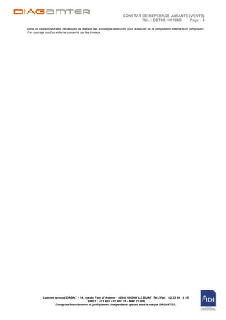 CONSTAT DE REPERAGE AMIANTE (VENTE)
                                                                              Réf. : DBT00-100108D Page : 4

Dans ce cadre il peut être nécessaire de réaliser des sondages destructifs pour s‟assurer de la composition interne d‟un composant,
d‟un ouvrage ou d‟un volume concerné par les travaux.




           Cabinet Arnaud DABAT - 14, rue de Pain d' Avaine - 50540 ISIGNY LE BUAT -Tél./ Fax : 02 33 68 19 55
                                        SIRET : 411 665 417 000 35 - NAF 7120B
                     Entreprise financièrement et juridiquement indépendante opérant sous la marque DIAGAMTER.
 