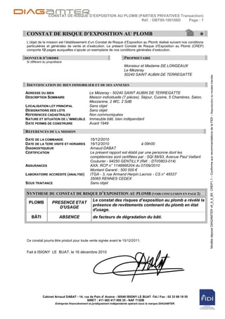 CONSTAT DE RISQUE D’EXPOSITION AU PLOMB (PARTIES PRIVATIVES Transaction)
                                                           Réf. : DBT00-100108D  Page : 1


CONSTAT DE RISQUE D’EXPOSITION AU PLOMB                                                                           *
L‟objet de la mission est l‟établissement d‟un Constat de Risque d‟Exposition au Plomb réalisé suivant nos conditions
particulières et générales de vente et d‟exécution. Le présent Constat de Risque d‟Exposition au Plomb (CREP)
comporte 12 pages auxquelles s‟ajoute un exemplaire de nos conditions générales d‟exécution.

DONNEUR D’ORDRE                                                          PROPRIETAIRE
Si différent du propriétaire
                                                                         Monsieur et Madame DE LONGEAUX
                                                                         Le Mézeray
                                                                         50240 SAINT AUBIN DE TERREGATTE




                                                                                                                        Modèle déposé DIAGAMTER v6_9_6_B5 CREP1.1 – Conforme aux recommandations de la FIDI – Reproduction du modèle interdite
IDENTIFICATION DU BIEN IMMOBILIER ET DE SES ANNEXES
ADRESSE DU BIEN                                Le Mézeray - 50240 SAINT AUBIN DE TERREGATTE
DESCRIPTION SOMMAIRE                           Maison individuelle (7 pièces). Séjour, Cuisine, 5 Chambres, Salon,
                                               Mezzanine, 2 WC, 2 SdB
LOCALISATION LOT PRINCIPAL                     Sans objet
DESIGNATIONS DES LOTS                          Sans objet
REFERENCES CADASTRALES                         Non communiquées
NATURE ET SITUATION DE L’IMMEUBLE              Immeuble bâti, bien indépendant
DATE PERMIS DE CONSTRUIRE                      Avant 1949

REFERENCES DE LA MISSION
DATE DE LA COMMANDE                            16/12/2010
DATE DE LA 1ERE VISITE ET HORAIRES             16/12/2010                     à 09h00
DIAGNOSTIQUEUR                                 Arnaud DABAT
CERTIFICATION                                  Le présent rapport est établi par une personne dont les
                                               compétences sont certifiées par : SQI 89/93, Avenue Paul Vaillant
                                               Couturier - 94250 GENTILLY (Réf. : DTI/0803-014)
ASSURANCES                                     AXA. RCP n° 1148866204 du 07/09/2010
                                               Montant Garanti : 500 000 €
LABORATOIRE ACCREDITE (ANALYSE)                ITGA - 3, rue Armand Herpin Lacroix - CS n° 46537
                                               35065 RENNES CEDEX
SOUS TRAITANCE                                 Sans objet

SYNTHESE DU CONSTAT DE RISQUE D’EXPOSITION AU PLOMB (VOIR CONCLUSION EN PAGE 2)
                                                 Le constat des risques d’exposition au plomb a révélé la
 PLOMB              PRESENCE ETAT
                                                 présence de revêtements contenant du plomb en état
                       D'USAGE
                                                 d'usage.
   BÂTI                  ABSENCE                 de facteurs de dégradation du bâti.




Ce constat pourra être produit pour toute vente signée avant le 15/12/2011.


Fait à ISIGNY LE BUAT, le 16 décembre 2010




            Cabinet Arnaud DABAT - 14, rue de Pain d' Avaine - 50540 ISIGNY LE BUAT -Tél./ Fax : 02 33 68 19 55
                                         SIRET : 411 665 417 000 35 - NAF 7120B
                      Entreprise financièrement et juridiquement indépendante opérant sous la marque DIAGAMTER.
 