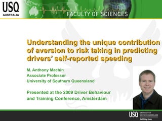 Understanding the unique contribution of aversion to risk taking in predicting drivers’ self-reported speeding   M. Anthony Machin Associate Professor University of Southern Queensland Presented at the 2009  Driver Behaviour  and Training  Conference, Amsterdam 