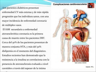 Los pacientes diabéticos presentan
enfermedad CV más extensa y de más rápida
progresión que los individuos sanos, con una
mayor incidencia de enfermedad coronaria
de múltiples vasos.
El IAM secundario a enfermedad
ateroesclerótica coronaria es la primera
causa de muerte entre los pacientes DBT.
Cerca del 50% de los pacientes presentan de
manera conjunta HTA, y más del 30%
dislipemia en el momento del diagnóstico.
Estudios recientes han demostrado que la
resistencia a la insulina se correlaciona con la
presencia de ateroesclerosis evaluada a nivel
carotídeo a través del espesor de la íntima

 