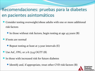 Recomendaciones: pruebas para la diabetes
en pacientes asintomáticos
 Consider testing overweight/obese adults with one or more additional

risk factors
 In those without risk factors, begin testing at age 45 years (B)

 If tests are normal
 Repeat testing at least at 3-year intervals (E)

 Use A1C, FPG, or 2-h 75-g OGTT (B)
 In those with increased risk for future diabetes
 Identify and, if appropriate, treat other CVD risk factors (B)

 