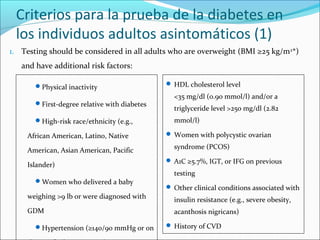 Criterios para la prueba de la diabetes en
los individuos adultos asintomáticos (1)
1. Testing should be considered in all adults who are overweight (BMI ≥25 kg/m2*)
and have additional risk factors:
Physical inactivity
First-degree relative with diabetes
High-risk race/ethnicity (e.g.,

African American, Latino, Native
American, Asian American, Pacific
Islander)
Women who delivered a baby

weighing >9 lb or were diagnosed with
GDM
Hypertension (≥140/90 mmHg or on

 HDL cholesterol level

<35 mg/dl (0.90 mmol/l) and/or a
triglyceride level >250 mg/dl (2.82
mmol/l)
 Women with polycystic ovarian

syndrome (PCOS)
 A1C ≥5.7%, IGT, or IFG on previous

testing
 Other clinical conditions associated with

insulin resistance (e.g., severe obesity,
acanthosis nigricans)
 History of CVD

 