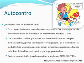 Autocontrol
 ¿Son importantes los análisis en casa?
 En el caso de la diabetes, es una buena recomendación "hacerse amigo" de ella,

ya que la condición de diabético es un acompañante para toda la vida.
 Los autoanálisis (análisis que se hace uno mismo) realizados en cualquier

momento del día, aportan información sobre la glucemia en el momento de la
medición. Esta información permite actuar, aplicar las correcciones en la dieta,
en la dosis de insulina, en el ejercicio que se propone realizar...
 Es decir, pasar de la técnica del autoanálisis al verdadero AUTOCONTROL
http://www.fundaciondiabetes.org/box02.htm

 