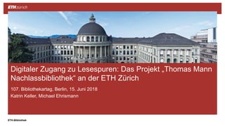||ETH-Bibliothek
107. Bibliothekartag, Berlin, 15. Juni 2018
Katrin Keller, Michael Ehrismann
Digitaler Zugang zu Lesespuren: Das Projekt „Thomas Mann
Nachlassbibliothek“ an der ETH Zürich
 
