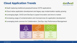www.datavail.com 16
Cloud Application Trends
SaaS replacing traditional perpetual license COTS applications
Cloud native application development and legacy app modernization rapidly growing
Leveraging Agile, CI/CD and DevOps to speed innovation and time to market
Increasing usage of containerization and microservices for application development
Leveraging tools common for Collaboration, DevOps, App Performance Management
Posted by John Steven on Monday, March 19th, 2018
 