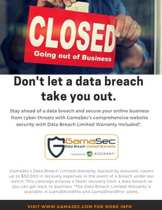 Don'tletadatabreach
takeyouout.
Stay ahead of a data breach and secure your online business
from cyber threats with GamaSec's comprehensive website
security with Data Breach Limited Warranty included*. 
GamaSec's Data Breach Limited Warranty, backed by Assurant, covers
up to $50,000 in recovery expenses in the event of a breach under our
watch. This coverage ensures a faster recovery from a data breach so
you can get back to business. *The Data Breach Limited Warranty is
available in GamaShieldPro and GamaShieldPro+ plans.
VISIT WWW.GAMASEC.COM FOR MORE INFO
 