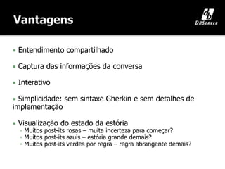  Entendimento compartilhado
 Captura das informações da conversa
 Interativo
 Simplicidade: sem sintaxe Gherkin e sem detalhes de
implementação
 Visualização do estado da estória
 Muitos post-its rosas – muita incerteza para começar?
 Muitos post-its azuis – estória grande demais?
 Muitos post-its verdes por regra – regra abrangente demais?
 