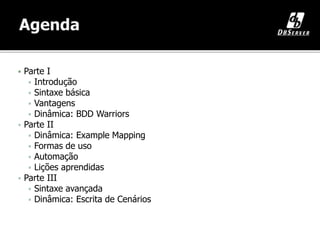 Ana Carolina Hermann
anah@dbserver.com.br
 Parte I
 Introdução
 Sintaxe básica
 Vantagens
 Dinâmica: BDD Warriors
 Parte II
 Dinâmica: Example Mapping
 Formas de uso
 Automação
 Lições aprendidas
 Parte III
 Sintaxe avançada
 Dinâmica: Escrita de Cenários
 