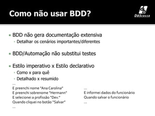  BDD não gera documentação extensiva
 Detalhar os cenários importantes/diferentes
 BDD/Automação não substitui testes
 Estilo imperativo x Estilo declarativo
 Como x para quê
 Detalhado x resumido
…
E informei dados do funcionário
Quando salvar o funcionário
…
…
E preenchi nome “Ana Carolina”
E preenchi sobrenome “Hermann”
E selecionei a profissão “Dev.”
Quando cliquei no botão “Salvar”
…
 