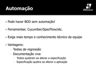  Pode haver BDD sem automação!
 Ferramentas: Cucumber/SpecFlow/etc.
 Exige mais tempo e conhecimento técnico da equipe
 Vantagens:
• Testes de regressão
• Documentação viva
▪ Testes quebram ao alterar a especificação
▪ Especificação quebra ao alterar a aplicação
 