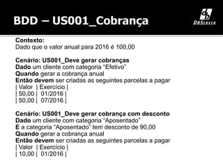 Contexto:
Dado que o valor anual para 2016 é 100,00
Cenário: US001_Deve gerar cobranças
Dado um cliente com categoria “Efetivo”
Quando gerar a cobrança anual
Então devem ser criadas as seguintes parcelas a pagar
| Valor | Exercício |
| 50,00 | 01/2016 |
| 50,00 | 07/2016 |
Cenário: US001_Deve gerar cobrança com desconto
Dado um cliente com categoria “Aposentado”
E a categoria “Aposentado” tem desconto de 90,00
Quando gerar a cobrança anual
Então devem ser criadas as seguintes parcelas a pagar
| Valor | Exercício |
| 10,00 | 01/2016 |
 