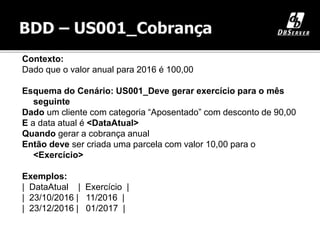 Contexto:
Dado que o valor anual para 2016 é 100,00
Esquema do Cenário: US001_Deve gerar exercício para o mês
seguinte
Dado um cliente com categoria “Aposentado” com desconto de 90,00
E a data atual é <DataAtual>
Quando gerar a cobrança anual
Então deve ser criada uma parcela com valor 10,00 para o
<Exercício>
Exemplos:
| DataAtual | Exercício |
| 23/10/2016 | 11/2016 |
| 23/12/2016 | 01/2017 |
 