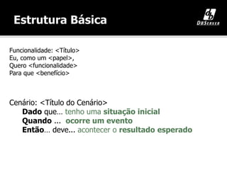 Funcionalidade: <Título>
Eu, como um <papel>,
Quero <funcionalidade>
Para que <benefício>
Cenário: <Título do Cenário>
Dado que… tenho uma situação inicial
Quando ... ocorre um evento
Então… deve... acontecer o resultado esperado
 