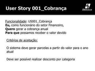 Funcionalidade: US001_Cobrança
Eu, como funcionário do setor Financeiro,
Quero gerar a cobrança anual
Para que possamos receber o valor devido
Critérios de aceitação:
O sistema deve gerar parcelas a partir do valor para o ano
atual
Deve ser possível realizar desconto por categoria
 