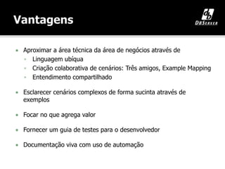 Aproximar a área técnica da área de negócios através de
 Linguagem ubíqua
 Criação colaborativa de cenários: Três amigos, Example Mapping
 Entendimento compartilhado
 Esclarecer cenários complexos de forma sucinta através de
exemplos
 Focar no que agrega valor
 Fornecer um guia de testes para o desenvolvedor
 Documentação viva com uso de automação
 