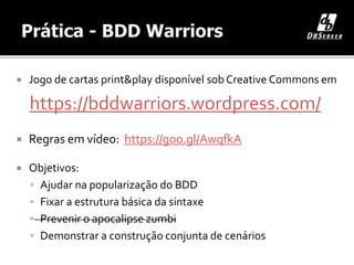 Jogo de cartas print&play disponível sob Creative Commons em
https://bddwarriors.wordpress.com/
 Regras em vídeo: https://goo.gl/AwqfkA
 Objetivos:
 Ajudar na popularização do BDD
 Fixar a estrutura básica da sintaxe
 Prevenir o apocalipse zumbi
 Demonstrar a construção conjunta de cenários
 