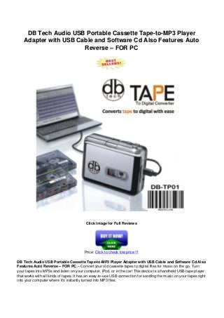 DB Tech Audio USB Portable Cassette Tape-to-MP3 Player
Adapter with USB Cable and Software Cd Also Features Auto
Reverse – FOR PC
Click Image for Full Reviews
Price: Click to check low price !!!
DB Tech Audio USB Portable Cassette Tape-to-MP3 Player Adapter with USB Cable and Software Cd Also
Features Auto Reverse – FOR PC – Convert your old cassette tapes to digital files for music on the go. Turn
your tapes into MP3s and listen on your computer, iPod, or in the car! This device is a handheld USB tape player
that works with all kinds of tapes. It has an easy-to-use USB connection for sending the music on your tapes right
into your computer where it’s instantly turned into MP3 files.
 