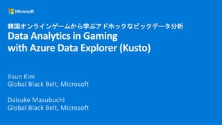 韓国オンラインゲームから学ぶアドホックなビックデータ分析
Data Analytics in Gaming
with Azure Data Explorer (Kusto)
Jisun Kim
Global Black Belt, Microsoft
Daisuke Masubuchi
Global Black Belt, Microsoft
 
