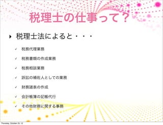 税理士の仕事って？
        ‣ 税理士法によると・・・
                      税務代理業務

                      税務書類の作成業務

                      税務相談業務

                      訴訟の補佐人としての業務

                      財務諸表の作成

                      会計帳簿の記帳代行

                      その他財務に関する事務



Thursday, October 25, 12
 