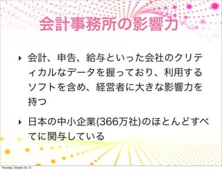 会計事務所の影響力

             ‣ 会計、申告、給与といった会社のクリテ
                     ィカルなデータを握っており、利用する
                     ソフトを含め、経営者に大きな影響力を
                     持つ

             ‣ 日本の中小企業(366万社)のほとんどすべ
                     てに関与している

Thursday, October 25, 12
 