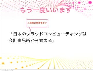 もう一度いいます
                            小規模企業市場むけ




               「日本のクラウドコンピューティングは
               会計事務所から始まる」




Thursday, October 25, 12
 