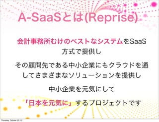 A-SaaSとは(Reprise)

                 会計事務所むけのベストなシステムをSaaS
                            方式で提供し

               その顧問先である中小企業にもクラウドを通
                       してさまざまなソリューションを提供し

                           中小企業を元気にして

                       「日本を元気に」するプロジェクトです

Thursday, October 25, 12
 