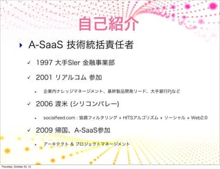 自己紹介
              ‣ A-SaaS 技術統括責任者
                           1997 大手SIer 金融事業部

                           2001 リアルコム 参加

                           •   企業内ナレッジマネージメント、基幹製品開発リード、大手銀行Pjなど


                           2006 渡米 (シリコンバレー)

                           •   socialfeed.com : 協調フィルタリング + HITSアルゴリズム + ソーシャル + Web2.0


                           2009 帰国、A-SaaS参加

                           •   アーキテクト & プロジェクトマネージメント




Thursday, October 25, 12
 
